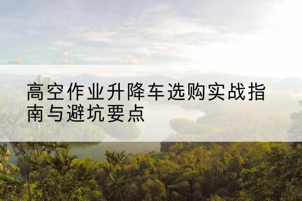 章贡升降车怎么选-高空作业升降车选购实战指南与避坑要点