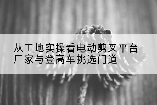章贡电动剪叉升降平台厂家-从工地实操看电动剪叉平台厂家与登高车挑选门道