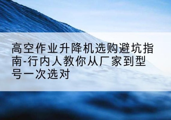 章贡升降平台厂家-高空作业升降机选购避坑指南-行内人教你从厂家到型号一次选对