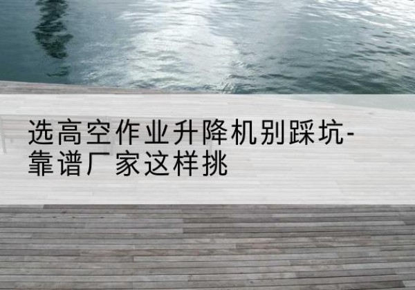 章贡剪叉式升降机厂家-选高空作业升降机别踩坑-靠谱厂家这样挑