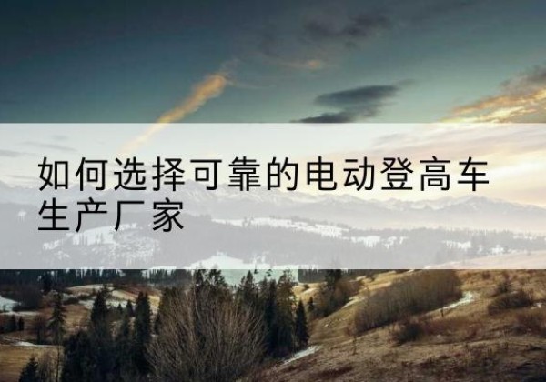 章贡电动登高车厂家-如何选择可靠的电动登高车生产厂家