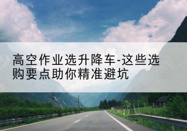 章贡升降车厂家-高空作业选升降车-这些选购要点助你*避坑