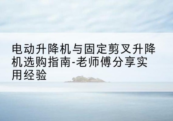 章贡电动升降机怎么选-电动升降机与固定剪叉升降机选购指南-老师傅分享实用经验