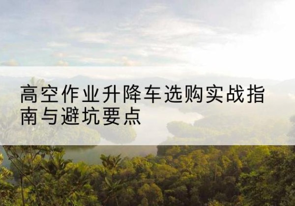 章贡升降车怎么选-高空作业升降车选购实战指南与避坑要点