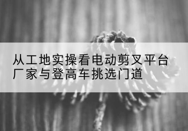 章贡电动剪叉升降平台厂家-从工地实操看电动剪叉平台厂家与登高车挑选门道