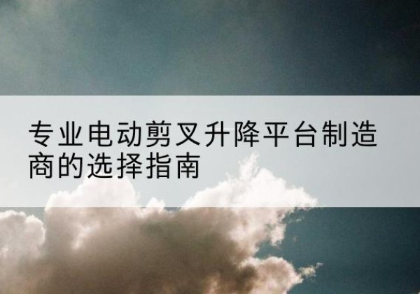 章贡电动剪叉升降平台厂家-专业电动剪叉升降平台制造商的选择指南