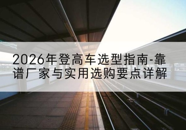 章贡登高车厂家推荐-2026年登高车选型指南-靠谱厂家与实用选购要点详解